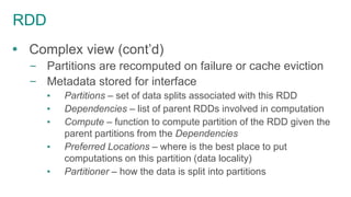 RDD
 Complex view (cont’d)
– Partitions are recomputed on failure or cache eviction
– Metadata stored for interface
▪ Partitions – set of data splits associated with this RDD
▪ Dependencies – list of parent RDDs involved in computation
▪ Compute – function to compute partition of the RDD given the
parent partitions from the Dependencies
▪ Preferred Locations – where is the best place to put
computations on this partition (data locality)
▪ Partitioner – how the data is split into partitions
 