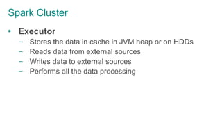 Spark Cluster
 Executor
– Stores the data in cache in JVM heap or on HDDs
– Reads data from external sources
– Writes data to external sources
– Performs all the data processing
 