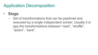 Application Decomposition
 Stage
– Set of transformations that can be pipelined and
executed by a single independent worker. Usually it is
app the transformations between “read”, “shuffle”,
“action”, “save”
 