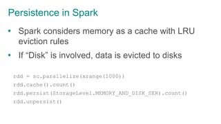 Persistence in Spark
 Spark considers memory as a cache with LRU
eviction rules
 If “Disk” is involved, data is evicted to disks
rdd = sc.parallelize(xrange(1000))
rdd.cache().count()
rdd.persist(StorageLevel.MEMORY_AND_DISK_SER).count()
rdd.unpersist()
 