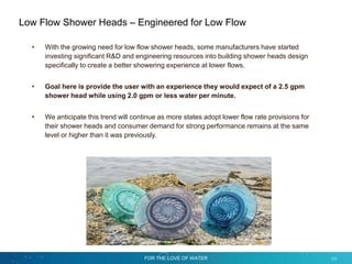 FOR THE LOVE OF WATER 53
Low Flow Shower Heads – Engineered for Low Flow
• With the growing need for low flow shower heads, some manufacturers have started
investing significant R&D and engineering resources into building shower heads design
specifically to create a better showering experience at lower flows.
• Goal here is provide the user with an experience they would expect of a 2.5 gpm
shower head while using 2.0 gpm or less water per minute.
• We anticipate this trend will continue as more states adopt lower flow rate provisions for
their shower heads and consumer demand for strong performance remains at the same
level or higher than it was previously.
 