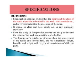 DEFINITION:
Specification specifies or describes the nature and the class of
the work, materials to be used in the work, workmanship etc.,
and is very important for the execution of the work.
It should be clear and there should not be any ambiguity
anywhere.anywhere.
From the study of the specification one can easily understand
the nature of the work and what the work shall be.
The drawings of a building or structure show the arrangement
of the rooms and various parts, and the dimensions- length,
breadth and height, with very brief descriptions of different
parts.
 