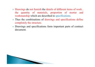 Drawings do not furnish the details of different items of work ,
the quantity of materials, proportion of mortar and
workmanship which are described in specifications.
Thus the combinations of drawings and specifications define
completely the structure.
Drawings and specifications form important parts of contract
document.
 