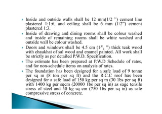 Inside and outside walls shall be 12 mm(1/2 ”) cement line
plastered 1:1:6, and ceiling shall be 6 mm (1/2”) cement
plastered 1:3.
Inside of drawing and dining rooms shall be colour washed
and inside of remaining rooms shall be white washed and
outside wall be colour washed.
Doors and windows shall be 4.5 cm (13/
4 ”) thick teak wood
with chaukhat of sal wood and enamel painted. All work shall
be strictly as per detailed P.W.D. Specification.be strictly as per detailed P.W.D. Specification.
The estimate has been prepared at P.W.D Schedule of rates,
and for non-schedule items on analysis of rates.
The foundation has been designed for a safe load of 9 tonne
per sq m (8 ton per sq ft) and the R.C.C roof has been
designed for a safe load of 150 kg per sq m (30 1bs per sq ft)
with 1400 kg per sqcm (20000 1bs per sq in) as sage tensile
stress of steel and 50 kg sq cm (750 1bs per sq in) as safe
compressive stress of concrete.
 