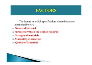 The factors on which specifications depend upon are
mentioned below :
Nature of the work
Purpose for which the work is requiredPurpose for which the work is required
Strength of materials
Availability of materials
Quality of Materials
 