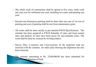 The whole work of construction shall be spread in five years, earth work
one year, rest for settlement one year, metalling two years and painting one
year.
Second coat bituminous painting shall be done after one year of 1st cost of
painting and cost of painting shall be met from maintenance grant.
All works shall be done strictly as per detailed P.W.D Specifications. The
estimate has been prepared at P.W.D Schedule of rates and local currentestimate has been prepared at P.W.D Schedule of rates and local current
rates and analysis of rates have been given for non-schedule items. The
work shall be done by contract by inviting tenders.
Survey Plan, L-sections and Cross-sections of the proposed road are
enclosed with the estimate. An index plan showing the alignment has also
been enclosed.
The estimate amounting to Rs. 25,00,000.00 has been submitted for
sanction and allotment of fund.
 