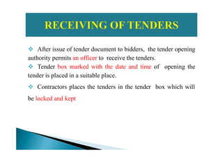 After issue of tender document to bidders, the tender opening
authority permits an officer to receive the tenders.
Tender box marked with the date and time of opening the
tender is placed in a suitable place.tender is placed in a suitable place.
Contractors places the tenders in the tender box which will
be locked and kept
 