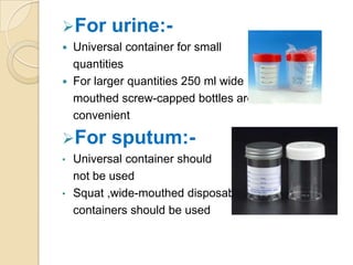 For urine:-
 Universal container for small
quantities
 For larger quantities 250 ml wide
mouthed screw-capped bottles are
convenient
For sputum:-
• Universal container should
not be used
• Squat ,wide-mouthed disposable
containers should be used
 