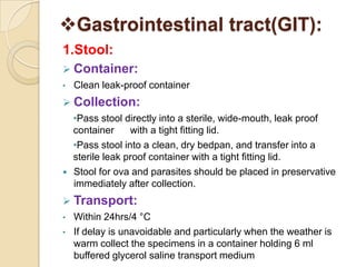 Gastrointestinal tract(GIT):
1.Stool:
 Container:
• Clean leak-proof container
 Collection:
•Pass stool directly into a sterile, wide-mouth, leak proof
container with a tight fitting lid.
•Pass stool into a clean, dry bedpan, and transfer into a
sterile leak proof container with a tight fitting lid.
 Stool for ova and parasites should be placed in preservative
immediately after collection.
 Transport:
• Within 24hrs/4 °C
• If delay is unavoidable and particularly when the weather is
warm collect the specimens in a container holding 6 ml
buffered glycerol saline transport medium
 