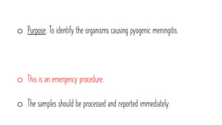 o Purpose: To identify the organisms causing pyogenic meningitis.
o This is an emergency procedure.
o The samples should be processed and reported immediately.
 