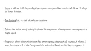 • Purpose: To isolate and identify the potentially pathogenic organisms from upper and lower respiratory tracts (URT and LRT) aiding in
the diagnosis of infections.
• Type of container:Collect in a sterile leak proof screw-cap container.
• Sputum cultures are done primarily to identify the pathogens that cause pneumonia or bronchopneumonia: community-acquired or
hospital-acquired.
• This procedure is for the isolation and identification of the common respiratory pathogens such as S. pneumoniae, H. influenzae, S.
aureus, Gram-negative bacilli, including P. aeruginosa and other nonfermenters, Moraxella catarrhalis, Streptococcus pyogenes, etc.
 