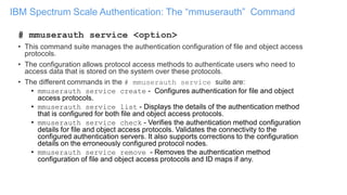 IBM Spectrum Scale Authentication: The “mmuserauth” Command
# mmuserauth service <option>
• This command suite manages the authentication configuration of file and object access
protocols.
• The configuration allows protocol access methods to authenticate users who need to
access data that is stored on the system over these protocols.
• The different commands in the # mmuserauth service suite are:
• mmuserauth service create - Configures authentication for file and object
access protocols.
• mmuserauth service list - Displays the details of the authentication method
that is configured for both file and object access protocols.
• mmuserauth service check - Verifies the authentication method configuration
details for file and object access protocols. Validates the connectivity to the
configured authentication servers. It also supports corrections to the configuration
details on the erroneously configured protocol nodes.
• mmuserauth service remove - Removes the authentication method
configuration of file and object access protocols and ID maps if any.
 