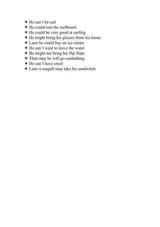  He can´t be sad
 He could rent the surfboard
 He could be very good at surfing
 He might bring his glasses from his home
 Later he could buy an ice cream
 He can´t want to leave the water
 He might not bring his flip flops
 Then may he will go sunbathing
 He can´t have cried
 Later a seagull may take his sandwitch
 