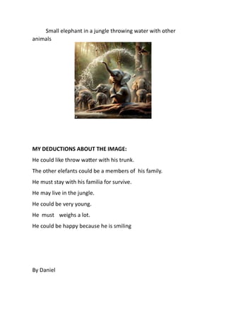 Small elephant in a jungle throwing water with other
animals
MY DEDUCTIONS ABOUT THE IMAGE:
He could like throw wa er with his trunk.
The other elefants could be a members of his family.
He must stay with his familia for survive.
He may live in the jungle.
He could be very young.
He must weighs a lot.
He could be happy because he is smiling
By Daniel
 