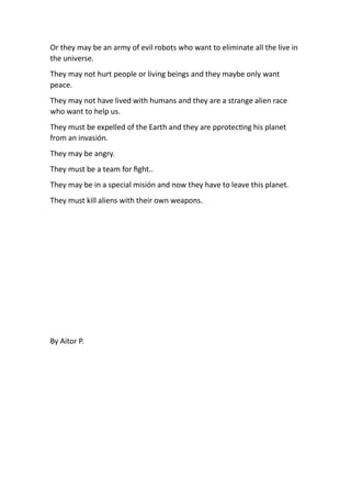 Or they may be an army of evil robots who want to eliminate all the live in
the universe.
They may not hurt people or living beings and they maybe only want
peace.
They may not have lived with humans and they are a strange alien race
who want to help us.
They must be expelled of the Earth and they are pprotec ng his planet
from an invasión.
They may be angry.
They must be a team for ﬁght..
They may be in a special misión and now they have to leave this planet.
They must kill aliens with their own weapons.
By Aitor P.
 