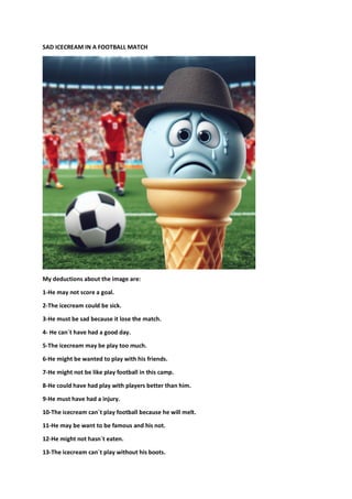 SAD ICECREAM IN A FOOTBALL MATCH
My deductions about the image are:
1-He may not score a goal.
2-The icecream could be sick.
3-He must be sad because it lose the match.
4- He can´t have had a good day.
5-The icecream may be play too much.
6-He might be wanted to play with his friends.
7-He might not be like play football in this camp.
8-He could have had play with players better than him.
9-He must have had a injury.
10-The icecream can´t play football because he will melt.
11-He may be want to be famous and his not.
12-He might not hasn´t eaten.
13-The icecream can´t play without his boots.
 