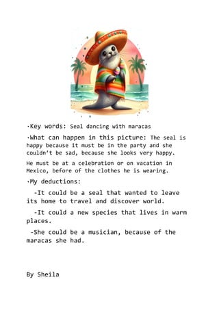 ·Key words: Seal dancing with maracas
·What can happen in this picture: The seal is
happy because it must be in the party and she
couldn’t be sad, because she looks very happy.
He must be at a celebration or on vacation in
Mexico, before of the clothes he is wearing.
·My deductions:
-It could be a seal that wanted to leave
its home to travel and discover world.
-It could a new species that lives in warm
places.
-She could be a musician, because of the
maracas she had.
By Sheila
 