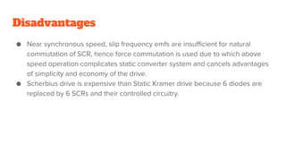 Disadvantages
● Near synchronous speed, slip frequency emfs are insufficient for natural
commutation of SCR, hence force commutation is used due to which above
speed operation complicates static converter system and cancels advantages
of simplicity and economy of the drive.
● Scherbius drive is expensive than Static Kramer drive because 6 diodes are
replaced by 6 SCRs and their controlled circuitry.
 