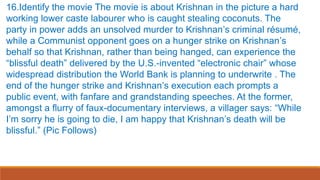 16.Identify the movie The movie is about Krishnan in the picture a hard
working lower caste labourer who is caught stealing coconuts. The
party in power adds an unsolved murder to Krishnan’s criminal résumé,
while a Communist opponent goes on a hunger strike on Krishnan’s
behalf so that Krishnan, rather than being hanged, can experience the
“blissful death” delivered by the U.S.-invented “electronic chair” whose
widespread distribution the World Bank is planning to underwrite . The
end of the hunger strike and Krishnan’s execution each prompts a
public event, with fanfare and grandstanding speeches. At the former,
amongst a flurry of faux-documentary interviews, a villager says: “While
I’m sorry he is going to die, I am happy that Krishnan’s death will be
blissful.” (Pic Follows)
 