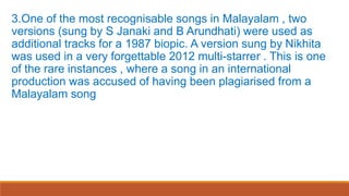 3.One of the most recognisable songs in Malayalam , two
versions (sung by S Janaki and B Arundhati) were used as
additional tracks for a 1987 biopic. A version sung by Nikhita
was used in a very forgettable 2012 multi-starrer . This is one
of the rare instances , where a song in an international
production was accused of having been plagiarised from a
Malayalam song
 
