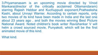 3.Priyamanasam is an upcoming movie directed by Vinod
Mankara(director of the critically acclaimed Ottamandaram)
starring Rajesh Hebbar and Kuchuppudi exponent,Pratheeksha
Kashi, about Unnayi Warrier. According to certain reports, only
two movies of its kind have been made in India and the last one
about 23 years ago , and both the movies winning Best Picture
National Award. Noted children's book writer Ravishankar V will
helm a crowd sourced movie, Punyakoti, which will be the first
animated movie of this kind.
What kind.
 