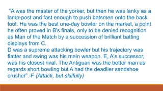 ”A was the master of the yorker, but then he was lanky as a
lamp-post and fast enough to push batsmen onto the back
foot. He was the best one-day bowler on the market, a point
he often proved in B's finals, only to be denied recognition
as Man of the Match by a succession of brilliant batting
displays from C.
D was a supreme attacking bowler but his trajectory was
flatter and swing was his main weapon. E, A's successor,
was his closest rival. The Antiguan was the better man as
regards short bowling but A had the deadlier sandshoe
crusher”.-F (Attack, but skilfully)
 