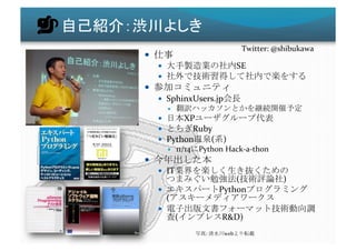 Twitter:	
  @shibukawa	
 
              	
  
                                                             SE	
  
                                                                                                       	
  
                                                      	
  
       SphinxUsers.jp                                          	
  
                                                                                                	
  
           XP                                                               	
  
             Ruby	
  
       Python    (                            )	
  
                     11/14 Python	
  Hack-­‐a-­‐thon	
  
                                       	
  
       IT                                                                                	
  
                                                   (                                 )	
  
                                              Python                                                    	
  
          (                                                                   	
  
      
                  (                            R&D)	
  
                                :	
             web                    	
 
 