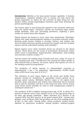 Introduction: Mobility is the most prized human capability. It denotes
independence. Impaired mobility due to trauma not only leaves the
person dependent on others for the activities of daily living but also
hinders body’s normal physiological functions apart from draining the
person psychologically.

The human spine is more frequently exposed to the traumatic influences
than one would expect. Traumatic injuries are becoming major public
health problems, with ever increasing prevalence, imposing a great
burden on society than other disease.1

Spinal Injuries are known to occur since time immemorial. Population
growth and rapid industrialization leading to increased vehicular traffic,
growing social tension leading to increase violence and modern day
stress of daily living have greatly increased the number and rate of spinal
injuries and the associated mortality and morbidity.2

Spinal injuries occur when excessive forces are exerted on the spinal
column. These forces are the result of acceleration deceleration events
which result in hyperflexon, hyperextension, deformation, axial loading
and excessive rotation of spine.3,4,5

Injuries remain the leading cause of death each year, under 45 years of
age, claiming more than 1,42,000 lives and causing 62 million people to
seek medical help in America. Of course, spinal cord injuries are one of
the leading causes of young deaths.6

The Incidence of spinal injuries in industrialized countries is
approximately 3 per 1 lac population. Approximately 10,000-12,000
cases of SCI occur every year in U.S.A.6,7

The treatment of such injury begins at the outset and ideally these
patients should be transferred to specialized centers geared up to
manage spinal trauma. Morbidity (further injury to the spinal cord,
pressure sores, pneumonia and urinary tract infections) will be reduced
and so will the mortality and thus in the long term there will be money
saved which would normally be used to treat complications related to
inadequate initial care. 8

The incidence of SCI is highest among persons age 16-30, in whom 53.1
percent of injuries occur; more injuries occur in this age group than in
all other age groups combined. Males represent 81.2 percent of all
reported SCIs and 89.8 percent of all sports-related SCIs. Among both
genders, auto accidents, falls and gunshots are the three leading causes
of SCI, in that order. Among males, diving accidents ranked fourth,
followed by motorcycle accidents. Among females, medical/surgical
 