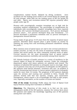 complications ranked fourth, followed by diving accidents.           Auto
accidents are the leading cause of SCI in the United States for people age
65 and younger, while falls are the leading cause of SCI for people 65
and older. Sports and recreation-related SCI injuries primarily affect
people under age 29.

Persons with neurologically complete tetraplegia are at high risk for
secondary medical complications. The percentages of complications for
individuals with neurologically complete tetraplegia have been reported
as follows: 60.3 percent developed pneumonia , 52.8 percent developed
pressure ulcers , 16.4 percent developed deep vein thrombosis , 5.2
percent developed a pulmonary embolism and 2.2 percent developed a
postoperative wound infection

Young males of age group 15-34 years form the majority of spinal injury
patients. Therefore these injuries place a great burden on society by
claiming the young lives and increasing permanent disabilities among
the youth. 8

Most common areas of spinal injury are mid to low cervical and thoracic-
lumbar junction, as they are the areas of maximum mobility. Thoracic,
lumbar and sacral points are other commonly involved areas of spine.
Cervical injuries are the most devastating kind of spinal injuries
constituting maximum morbidity and mortality among these injuries. 3

B.P. Koirala Institute of health sciences is a center of excellence in the
eastern region of Nepal for orthopedic services. Under the orthopedic
department spinal cord injury patients are admitted and treated. The
incidence of admitted SCI patients in orthopedic ward is very high. About
10-15 patients every day out of 34 patents of orthopedic are SCI patients.
SCI patients need special attention, treatment and care. As problem is
very life threatening and chronic in nature patient admitted in orthopedic
wards for more than 4-6 weeks. The prognosis of SCI patients depends
upon the services and nursing care provided to them. Usually SCI
patients treated with bed rest traction, surgery, and conservative
management, which require a lot of knowledge and skill to take proper,
care, especially caretakers, as the number of nurses are limited.

Title of the study: Knowledge Profile about the Care of Spinal Cord
Injury Patients among their Caretakers at BPKIHS

Objectives: The Objectives of this study is to find out the socio-
demographic profile of the SCI patients, examine the various facts about
SCI patients and explore the knowledge regarding care of SCI patients
among their care takers.
 