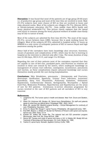 Discussion: It was found that most of the patients are of age group 20-60 years
i.e. of productive age group and most of the time they are involved in work. Male
(73.3%) subjects have more chance of SCI as they are involved in heavy and
risky physical works. Most of the subjects are villagers (76.7%), illiterate (40%),
or literate/primary education (36.7%) , from middle class (60%) family and
heavy physical workers(56.7%). This picture clearly explains that the spinal
cord injury is common among the heavy physical workers of middle class family
may be due to nature of work.

Most of the subjects are admitted for first time (83.3%). The most of the injury
(54.4%), occurs between 6am-12MD, because this is peak working hours for
villagers. Most of the subjects (67.9%), admitted in hospital within 12 hours as
BPKIHS is a only center of orthopedic patients of SCI in eastern Nepal and high
awareness among the public.

About half of the caretakers have basic knowledge abut structure, functions,
causes of paralysis and complications of SCI, which may be due to learning in
hospital as the interview is collected only after 3 day. The mean duration of stay
was 23.366 days, SD14.4114, and range 3 to 48 Days.

Regarding the care of their patients most of the caretakers reported that they
are capable to care of bed sore, paralyzed parts, and Nutrition as relatives are
involved in these care inward by the sisters, where inadequate knowledge on
management of urinary tract infection, constipation, incontinence, pneumonia
and traction, as these complications require advanced knowledge and nurses
themselves mostly provide the care during hospitalization.

Conclusions: Skin Breakdown, pneumonia , Osteoporosis and Fractures,
Heterotopic Ossification, Spasticity, Urinary Tract Infections, Autonomic
Dysreflexia, Deep Vein Thrombosis, Pulmonary Embolism, Orthostatic
Hypotension, Cardiovascular Disease, Syringomyelia, Neuropathic / Spinal
Cord Pain, Medication Problems, Hyperthermia and Hypothermia are the areas
of care for SCI patients. Continuous in-service education programme for
nurses involved in the care of SCI patients and all caretakers of SCI is very
essential.

References.
   1. Junghanns HS. The human spine in health and disease. New York: Grune and Stratton,
      1971.
   2. Glass CA, Krishman KR, Bingley JD. Spinal Injury Rehabilitation: Do staff and patients
      agree on what they are talking about. Paraplegia.1999; 29(5): 343-9.
   3. Black JM, Jacobs EM. Medical surgical Nursing – Clinical Management for continuity of
      care. Philadelphia: Saunders, 1997.
   4. Errico TJ, Bauer RD, Waugh T. spinal Trauma. Philadelphia. JB Lipppincott comp. 1991.
   5. Post MW, Bloemn J, Wittee LP. Burden for Partners of Person’s with spinal cord injuries.
      Spinal cord. 2005; 43(5): 311-9.
   6. Eyester EF, Kelker DB, Porter Rw, The national had and SCI prevention program
      Neurosurgry. New York: Mc. Graw Hill Pub, 1996.
   7. Devivo MJ. Causes and costs of spinal cord injury in US. In Gibbbs SR. Bradly WG ed.
      Yearbook of Neurology and Neurosurgery. St. Louis: Mosby Inc, 1999.
   8. Yashon D. spinal Injury. Norwalk: Appleton Century Crofts, 1986.
 