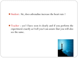 Student : Sir, does adrenaline increase the heart rate ?



Teacher : yes! I have seen it clearly and if you perform the
  experiment exactly as I tell you I can assure that you will also
  see the same.
 