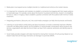 • Media plans must expand across multiple channels (i.e. traditional and online) as the market matures.
• It is important for companies and marketers to establish a connection by engaging with their target audience
in meaningful ways. For example, stories about the brand or its product and services, shared in a compelling
format (i.e. video or imagery), help to establish a positive connection with the audience with minimum media
investment.
• Integrating promotions, (discounts, etc.) into social media campaigns can help drive businesses and brands.
• Listening on social media to what’s being said about businesses or brands is extremely important. Whether
customers are talking about specific service problems or having broader conversations about products and
services, organizations who take the time to listen can learn from customer sentiments and identify areas to
improve.
• Social media provides shoppers with ideal channels for sharing their moments of truth journey. Based on our
research data here are five ways merchants can leverage it to promote ZMOTs.
 