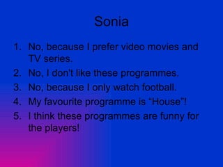 Sonia No, because I prefer video movies and TV series. No, I don't like these programmes. No, because I only watch football. My favourite programme is “House”! I think these programmes are funny for the players! 