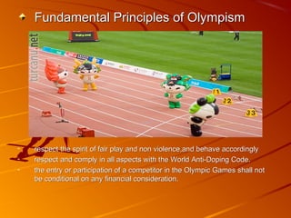 Fundamental Principles of OlympismFundamental Principles of Olympism
- respect the spirit of fair play and non violence,and behave accordinglyrespect the spirit of fair play and non violence,and behave accordingly
- respect and comply in all aspects with the World Anti-Doping Code.respect and comply in all aspects with the World Anti-Doping Code.
- the entry or participation of a competitor in the Olympic Games shall notthe entry or participation of a competitor in the Olympic Games shall not
be conditional on any financial consideration.be conditional on any financial consideration.
 