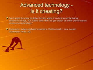 Advanced technology -Advanced technology -
is it cheating?is it cheating?
So it might be easy to draw the line when it comes to performanceSo it might be easy to draw the line when it comes to performance
enhancing drugs, but where does the line get drawn on other performanceenhancing drugs, but where does the line get drawn on other performance
enhancing technology?enhancing technology?
Swimsuits, Video analysis/ programs (Siliconcoach), Low oxygenSwimsuits, Video analysis/ programs (Siliconcoach), Low oxygen
chambers/ tents…etcchambers/ tents…etc
 