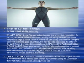  1. Speedo LZR Racer Swimsuit
 EVENT UPGRADED Swimming
WHAT'S NEW? In the Olympic swimming pool, just a couple thousandths of a
second can be the difference between winning and losing, so even the tiniest
competitive edge is critical. Back in Athens we saw plenty of swimmers using the
Speedo Fastskin to good advantage, but now Speedo has upped the ante with
the LZR Racer. Developed in association with NASA and the Australian Institute
of Sport, the LZR Racer uses a woven elastane-nylon and polyurethane material
that's said to hold the body in a more hydrodynamic position, while expelling
water and allowing for improved oxygen flow to the muscles. It also has
ultrasonically welded seams to avoid drag.
 DOES IT WORK? Since the suit was launched in February of this year, dozens
of world records have already been broken by swimmers using the LZR Racer. I
think that makes the answer an unequivocal yes.
 