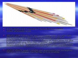  6. Gill Athletics OTE Composite FX Carbon/Aluminum Javelin6. Gill Athletics OTE Composite FX Carbon/Aluminum Javelin
 EVENT UPGRADEDEVENT UPGRADED JavelinJavelin
 WHAT'S NEW?WHAT'S NEW? Following 102 years as an Olympic event, you might figureFollowing 102 years as an Olympic event, you might figure
that it would be hard to come up with new technology for a sport asthat it would be hard to come up with new technology for a sport as
straightforward as the javelin throw. But high-tech has its place in even thisstraightforward as the javelin throw. But high-tech has its place in even this
ancient sport. Rule changes introduced following the Athens games now allowancient sport. Rule changes introduced following the Athens games now allow
for javelins made using carbon-fiber composites. And while there are strictfor javelins made using carbon-fiber composites. And while there are strict
minimum weights for Olympic javelins, adding carbon fiber can greatly reduceminimum weights for Olympic javelins, adding carbon fiber can greatly reduce
vibration and wobble, allowing for a straighter flight with less wind resistance.vibration and wobble, allowing for a straighter flight with less wind resistance.
 DOES IT WORK?DOES IT WORK? Javelin is another sport where inches count, and anythingJavelin is another sport where inches count, and anything
that gives you a straighter, truer flight has got to be beneficial.that gives you a straighter, truer flight has got to be beneficial.
 