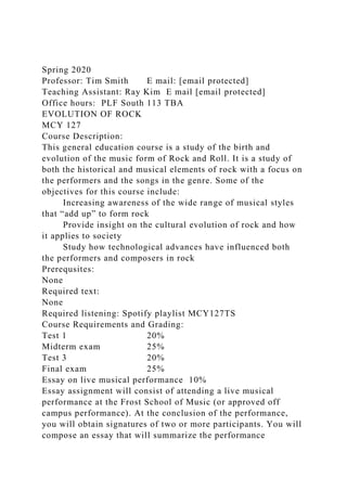 Spring 2020
Professor: Tim Smith E mail: [email protected]
Teaching Assistant: Ray Kim E mail [email protected]
Office hours: PLF South 113 TBA
EVOLUTION OF ROCK
MCY 127
Course Description:
This general education course is a study of the birth and
evolution of the music form of Rock and Roll. It is a study of
both the historical and musical elements of rock with a focus on
the performers and the songs in the genre. Some of the
objectives for this course include:
Increasing awareness of the wide range of musical styles
that “add up” to form rock
Provide insight on the cultural evolution of rock and how
it applies to society
Study how technological advances have influenced both
the performers and composers in rock
Prerequsites:
None
Required text:
None
Required listening: Spotify playlist MCY127TS
Course Requirements and Grading:
Test 1 20%
Midterm exam 25%
Test 3 20%
Final exam 25%
Essay on live musical performance 10%
Essay assignment will consist of attending a live musical
performance at the Frost School of Music (or approved off
campus performance). At the conclusion of the performance,
you will obtain signatures of two or more participants. You will
compose an essay that will summarize the performance
 