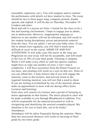 (ensemble, repertoire, etc.). You will compare and/or contrast
the performance with details we have studied in class. The essay
should be two to three pages long, computer printed, double
spaced, and stapled. It will be due on Thursday, November 19.
Conduct and rules:
Rock and roll is a joyous art form. I intend for the class to be a
fun and learning environment. I hope to engage you as adults,
not as adolescents. However, inappropriate language or
behavior to one another will not be tolerated, and will result in
the student facing disciplinary action and potential removal
from the class. You are adults. I am not your baby-sitter. If you
fail to attend class regularly, you will find it much more
difficult to excel in the course. SHOW UP AND PAY
ATTENTION! It will make your life easier in the long run.
Plagiarism on your essay will not be acceptable, and will result
in the loss of 10% of your final grade. Cheating is rampant.
While I will make every effort to curb the options students
might have to copy one another on tests, I can’t stop it
completely. I will have assistance from the Honor Council on
test days, and cheating will result in a zero on that test. None of
you can afford this. I truly believe that if you will engage the
material, come to the lectures, and actively listen to the
required listening material, you will not find a need to cheat.
If you are feeling overwhelmed by any of the material, please
make an appointment to meet with me during office hours.
Lectures and listening:
Each class will consist of a lecture and a period of listening to
music appropriate to that lecture. The music played in class will
be made available to you through Blackboard in addition. You
will be responsible for the material presented as well as
recognizing and identifying the musical examples played. My
intention is for you to learn this, not to be tricky!
Attendance:
Attendance will be taken frequently during the semester. More
than two unexcused absences will result in lowering of final
grade by one letter grade.
 