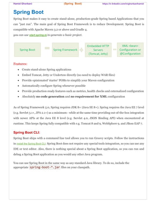 Hamid Ghorbani (Spring Boot) https://ir.linkedin.com/in/ghorbanihamid
Spring Boot
Spring Boot makes it easy to create stand-alone, production-grade Spring based Applications that you
can "just run". The main goal of Spring Boot Framework is to reduce Development. Spring Boot is
compatible with Apache Maven 3.2 or above and Gradle 4.
you can use start.spring.io to generate a basic project.
Features:
 Create stand-alone Spring applications
 Embed Tomcat, Jetty or Undertow directly (no need to deploy WAR files)
 Provide opinionated 'starter' POMs to simplify your Maven configuration
 Automatically configure Spring whenever possible
 Provide production-ready features such as metrics, health checks and externalized configuration
 Absolutely no code generation and no requirement for XML configuration
As of Spring Framework 5.0, Spring requires JDK 8+ (Java SE 8+). Spring requires the Java EE 7 level
(e.g. Servlet 3.1+, JPA 2.1+) as a minimum - while at the same time providing out-of-the-box integration
with newer APIs at the Java EE 8 level (e.g. Servlet 4.0, JSON Binding API) when encountered at
runtime. This keeps Spring fully compatible with e.g. Tomcat 8 and 9, WebSphere 9, and JBoss EAP 7.
Spring Boot CLI:
Spring Boot ships with a command line tool allows you to run Groovy scripts. Follow the instructions
in install the Spring Boot CLI. Spring Boot does not require any special tools integration, so you can use any
IDE or text editor. Also, there is nothing special about a Spring Boot application, so you can run and
debug a Spring Boot application as you would any other Java program.
You can use Spring Boot in the same way as any standard Java library. To do so, include the
appropriate spring-boot-*.jar files on your classpath.
 