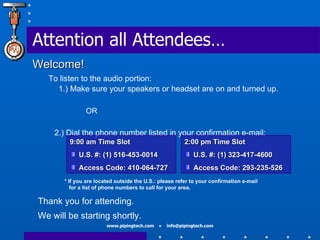 Attention all Attendees… Welcome! To listen to the audio portion: 1.) Make sure your speakers or headset are on and turned up. OR 2.) Dial the phone number listed in your confirmation e-mail:  Thank you for attending. We will be starting shortly. 9:00 am Time Slot U.S. #: (1) 516-453-0014 Access Code: 410-064-727 2:00 pm Time Slot U.S. #: (1) 323-417-4600 Access Code: 293-235-526 * If you are located outside the U.S.: please refer to your confirmation e-mail    for a list of phone numbers to call for your area. 