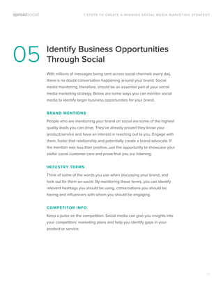 Identify Business Opportunities
Through Social
With millions of messages being sent across social channels every day,
there is no doubt conversation happening around your brand. Social
media monitoring, therefore, should be an essential part of your social
media marketing strategy. Below are some ways you can monitor social
media to identify larger business opportunities for your brand.
BRAND MENTIONS
People who are mentioning your brand on social are some of the highest
quality leads you can drive. They’ve already proved they know your
product/service and have an interest in reaching out to you. Engage with
them, foster that relationship and potentially create a brand advocate. If
the mention was less than positive, use the opportunity to showcase your
stellar social customer care and prove that you are listening.
INDUSTRY TERMS
Think of some of the words you use when discussing your brand, and
look out for them on social. By monitoring these terms, you can identify
relevant hashtags you should be using, conversations you should be
having and inﬂuencers with whom you should be engaging.
COMPETITOR INFO
Keep a pulse on the competition. Social media can give you insights into
your competitors’ marketing plans and help you identify gaps in your
product or service.
7 STEPS TO CREATE A WINNING SOCIAL MEDIA MARKETING STRATEGY
05
12
 