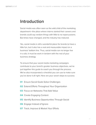 01
Introduction
Social media was often seen as the wild child of the marketing
department—the place where interns started their careers and
brands could say random things with little to no repercussions.
But times have changed, and the industry has matured.
Yes, social media is still a wonderful place for brands to have a
little fun, but it also has a real and measurable impact on a
business’ bottom line. Thus, social media can no longer live
in a silo; it must be work in tandem with the rest of your
business strategy.
To ensure that your social media marketing campaigns
contribute to your brand’s greater business objectives, we’ve
put together this guide to coach you through the process.
We’ve also incorporated a checklist you can use to make sure
you’ve done it all right. Here are your seven steps to success:
01 Ensure Social Goals Solve Challenges
02 Extend Efforts Throughout Your Organization
03 Focus on Networks That Add Value
04 Create Engaging Content
05 Identify Business Opportunities Through Social
06 Engage Instead of Ignore
07 Track, Improve & Market Your Efforts
7 STEPS TO CREATE A WINNING SOCIAL MEDIA MARKETING STRATEGY
 