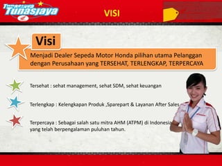 VISI
Menjadi Dealer Sepeda Motor Honda pilihan utama Pelanggan
dengan Perusahaan yang TERSEHAT, TERLENGKAP, TERPERCAYA
Visi
Tersehat : sehat management, sehat SDM, sehat keuangan
Terlengkap : Kelengkapan Produk ,Sparepart & Layanan After Sales
Terpercaya : Sebagai salah satu mitra AHM (ATPM) di Indonesia
yang telah berpengalaman puluhan tahun.
 