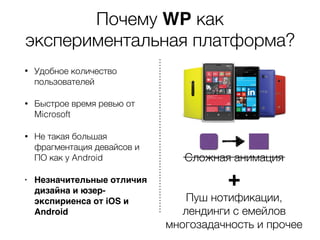 Почему WP как
экспериментальная платформа?
• Удобное количество
пользователей
• Быстрое время ревью от
Microsoft
• Не такая большая
фрагментация девайсов и
ПО как у Android
• Незначительные отличия
дизайна и юзер-
экспириенса от iOS и
Android
Сложная анимация
+
Пуш нотификации,
лендинги с емейлов
многозадачность и прочее
 