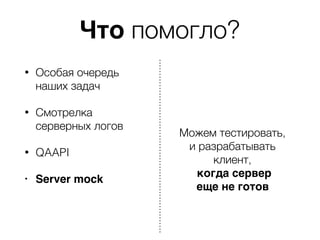 Что помогло?
• Особая очередь
наших задач
• Смотрелка
серверных логов
• QAAPI
• Server mock
Можем тестировать,
и разрабатывать
клиент,
когда сервер
еще не готов
 