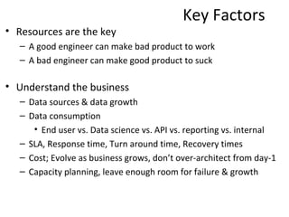 Key Factors
• Resources are the key
  – A good engineer can make bad product to work
  – A bad engineer can make good product to suck

• Understand the business
  – Data sources & data growth
  – Data consumption
     • end user vs. API vs. data science vs. reporting vs. internal
  – SLA, Response time, Turn around time, Recovery times
  – Cost; Evolve as business grows, don’t over-architect from day-1
  – Capacity planning, leave enough room for failure & growth
 