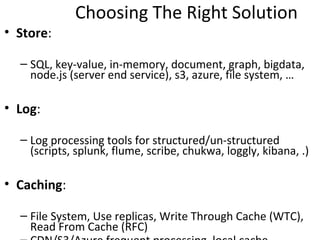 Choosing The Right Solution
• Store:

  – SQL, key-value, in-memory, document, graph, bigdata,
    node.js (server end service), s3, azure, file system, …

• Log:

  – Log processing tools for structured/un-structured
    (scripts, splunk, flume, scribe, chukwa, loggly, kibana, .)

• Caching:

  – File System, Use replicas, Write Through Cache (WTC),
    Read From Cache (RFC)
  – CDN/S3/Azure frequent processing, local cache
 