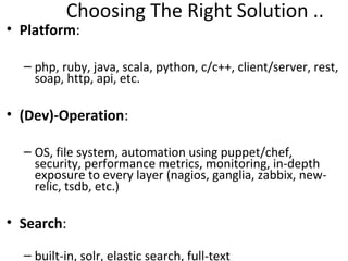 Choosing The Right Solution ..
• Platform:

  – php, ruby, java, scala, python, c/c++, client/server, rest,
    soap, http, api, etc.

• (Dev)-Operation:

  – OS, file system, automation using puppet/chef,
    security, performance metrics, monitoring, in-depth
    exposure to every layer (nagios, ganglia, zabbix, new-
    relic, tsdb, etc.)

• Search:

  – built-in, solr, elastic search, full-text
 