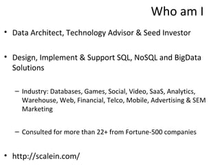 Who am I
• Data Architect, Technology Advisor & Seed Investor

• Design, Implement & Support SQL, NoSQL and BigData
  Solutions

   – Industry: Databases, Games, Social, Video, SaaS, Analytics,
     Warehouse, Web, Financial, Telco, Mobile, Advertising & SEM
     Marketing


   – Consulted for more than 22+ from Fortune-500 companies


• http://scalein.com/
 